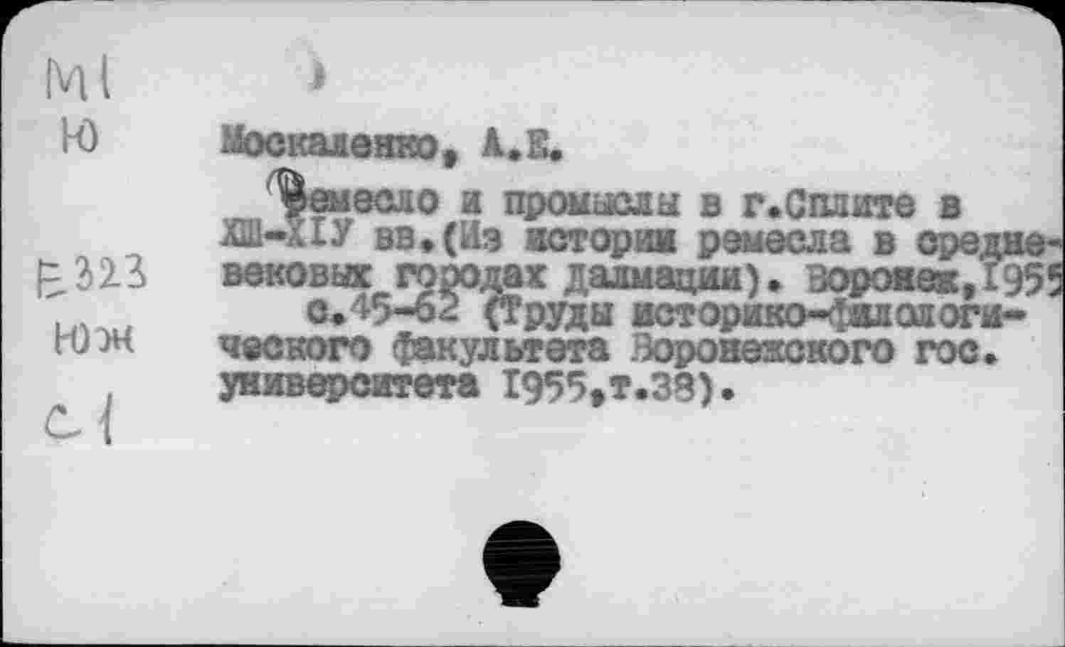 ﻿Ml и
£323
НЈМ
Москаленко, А,Е.
ремесло и промысла в г.Сплите в ІШ-КІУ вв.(Иэ истории ремесла в средневековых городах далмации). Воронеж,1955 с.45-62 (Труды историко-филологического факультета Воронежского гос. университета 1955»т.38).